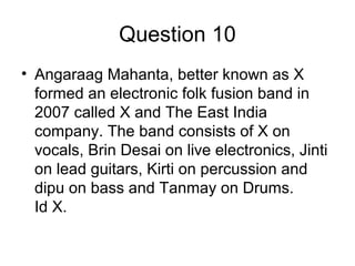 Question 10
• Angaraag Mahanta, better known as X
formed an electronic folk fusion band in
2007 called X and The East India
company. The band consists of X on
vocals, Brin Desai on live electronics, Jinti
on lead guitars, Kirti on percussion and
dipu on bass and Tanmay on Drums.
Id X.
 