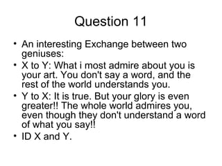 Question 11
• An interesting Exchange between two
geniuses:
• X to Y: What i most admire about you is
your art. You don't say a word, and the
rest of the world understands you.
• Y to X: It is true. But your glory is even
greater!! The whole world admires you,
even though they don't understand a word
of what you say!!
• ID X and Y.
 