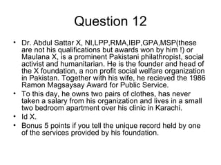 Question 12
• Dr. Abdul Sattar X, NI,LPP,RMA,IBP,GPA,MSP(these
are not his qualifications but awards won by him !) or
Maulana X, is a prominent Pakistani philathropist, social
activist and humanitarian. He is the founder and head of
the X foundation, a non profit social welfare organization
in Pakistan. Together with his wife, he recieved the 1986
Ramon Magsaysay Award for Public Service.
• To this day, he owns two pairs of clothes, has never
taken a salary from his organization and lives in a small
two bedroom apartment over his clinic in Karachi.
• Id X.
• Bonus 5 points if you tell the unique record held by one
of the services provided by his foundation.
 