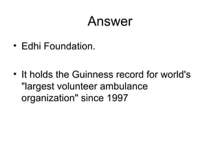 Answer
• Edhi Foundation.
• It holds the Guinness record for world's
"largest volunteer ambulance
organization" since 1997
 