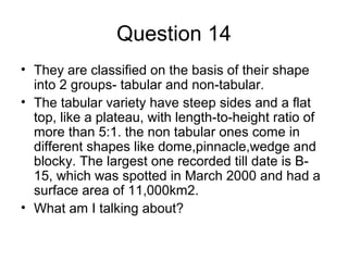 Question 14
• They are classified on the basis of their shape
into 2 groups- tabular and non-tabular.
• The tabular variety have steep sides and a flat
top, like a plateau, with length-to-height ratio of
more than 5:1. the non tabular ones come in
different shapes like dome,pinnacle,wedge and
blocky. The largest one recorded till date is B-
15, which was spotted in March 2000 and had a
surface area of 11,000km2.
• What am I talking about?
 