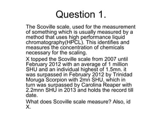 Question 1.
The Scoville scale, used for the measurement
of something which is usually measured by a
method that uses high performance liquid
chromatography(HPCL). This identifies and
measures the concentration of chemicals
necessary for the scaling.
X topped the Scoville scale from 2007 until
February 2012 with an average of 1 million
SHU and an individual highest of 1.5mn. it
was surpassed in February 2012 by Trinidad
Moruga Scorpion with 2mn SHU, which in
turn was surpassed by Carolina Reaper with
2.2mnn SHU in 2013 and holds the record till
date.
What does Scoville scale measure? Also, id
X.
 
