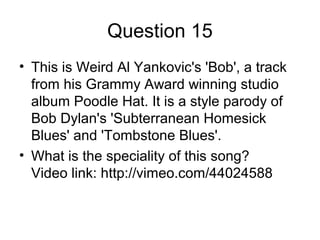 Question 15
• This is Weird Al Yankovic's 'Bob', a track
from his Grammy Award winning studio
album Poodle Hat. It is a style parody of
Bob Dylan's 'Subterranean Homesick
Blues' and 'Tombstone Blues'.
• What is the speciality of this song?
Video link: http://vimeo.com/44024588
 