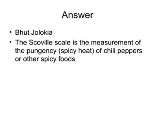 Answer
• Bhut Jolokia
• The Scoville scale is the measurement of
the pungency (spicy heat) of chili peppers
or other spicy foods
 