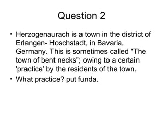 Question 2
• Herzogenaurach is a town in the district of
Erlangen- Hoschstadt, in Bavaria,
Germany. This is sometimes called "The
town of bent necks"; owing to a certain
'practice' by the residents of the town.
• What practice? put funda.
 