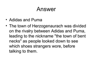 Answer
• Adidas and Puma
• The town of Herzogenaurach was divided
on the rivalry between Adidas and Puma,
leading to the nickname "the town of bent
necks" as people looked down to see
which shoes strangers wore, before
talking to them.
 