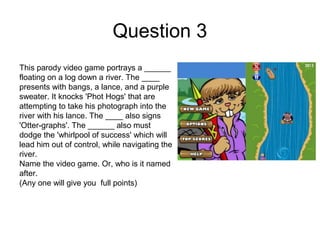 Question 3
This parody video game portrays a ______
floating on a log down a river. The ____
presents with bangs, a lance, and a purple
sweater. It knocks 'Phot Hogs' that are
attempting to take his photograph into the
river with his lance. The ____ also signs
'Otter-graphs'. The ______ also must
dodge the 'whirlpool of success' which will
lead him out of control, while navigating the
river.
Name the video game. Or, who is it named
after.
(Any one will give you full points)
 