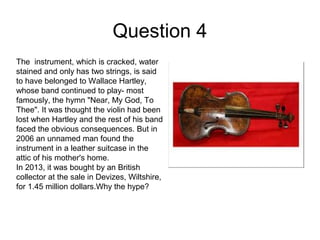 Question 4
The instrument, which is cracked, water
stained and only has two strings, is said
to have belonged to Wallace Hartley,
whose band continued to play- most
famously, the hymn "Near, My God, To
Thee". It was thought the violin had been
lost when Hartley and the rest of his band
faced the obvious consequences. But in
2006 an unnamed man found the
instrument in a leather suitcase in the
attic of his mother's home.
In 2013, it was bought by an British
collector at the sale in Devizes, Wiltshire,
for 1.45 million dollars.Why the hype?
 