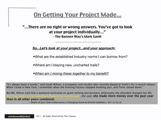 On Getting Your Project Made...

             “…There are no right or wrong answers. You’ve got to look
                          at your project individually…”
                                          - The Bannen Way’s Mark Gantt


                     So...Let’s look at your project...and your approach:

                      •What are the established Industry norms I can borrow from?

                      •Where am I blazing new, uncharted trails?

                      •When am I mixing these together to my beneﬁt?


“It’s always been a hustle,” said Sarah Wilson, a trumpeter and vocalist who recently played at Yoshi’s for a record release.
When I lived in New York, I remember when the Knitting Factory stopped booking jazz, and Tonic closed down.”

But Ms. Wilson said that a weekend workshop on grant-writing and business philosophy she attended changed her life.
With four tracks on her last album ﬁnanced by commissions, she said, she made more money over the past year
than in all other years combined.

        
        - Death of Jazz Club Underscores a Changing Scene By REYHAN HARMANCI / NYT 12/30/10




                        2011 - All Rights Reserved by Their Owners.
 