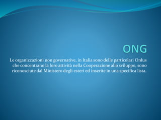 Le organizzazioni non governative, in Italia sono delle particolari Onlus
che concentrano la loro attività nella Cooperazione allo sviluppo, sono
riconosciute dal Ministero degli esteri ed inserite in una specifica lista.
 