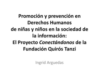 Promoción y prevención en
Derechos Humanos
de niñas y niños en la sociedad de
la información:
El Proyecto Conectándonos de la
Fundación Quirós Tanzi
Ingrid Arguedas

 