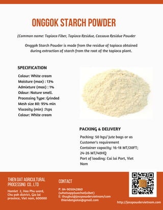 ONGGOKSTARCHPOWDER 
THIENDATAGRICULTURAL
PROCESSING CO.,LTD
Hamlet  2, Hoa Phu ward,
Chu pah district, Gia lai
province, Viet nam, 600000
CONTACT
P: 84-905042860
(whatsapp|wechat|vibet)
E: thuybui@josspowdervietnam/com
   thiendatgialai@gmail.com
http://josspowdervietnam.com
Colour: White cream
Moisture (max) : 13%
Admixture (max) : 1%
Odour: Nature smell.
Processing Type: Grinded
Mesh size 80: 95% min
Viscosity (min) :7cps
Colour: White cream
(Common name: Tapioca Fiber, Tapioca Residue, Cassava Residue Powder
Packing: 50 kgs/ Jute bags or as
Customer's requirement
Container capacity: 16-18 MT/20FT;
24-26 MT/40HQ
Port of loading: Cai lai Port, Viet
Nam
Onggok Starch Powder is made from the residue of tapioca obtained
during extraction of starch from the root of the tapioca plant.
PACKING & DELIVERY
SPECIFICATION
 