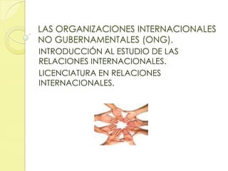 LAS ORGANIZACIONES INTERNACIONALES
NO GUBERNAMENTALES (ONG).
INTRODUCCIÓN AL ESTUDIO DE LAS
RELACIONES INTERNACIONALES.
LICENCIATURA EN RELACIONES
INTERNACIONALES.

 