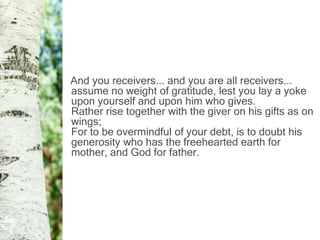 And you receivers... and you are all receivers...
assume no weight of gratitude, lest you lay a yoke
upon yourself and upon him who gives.
Rather rise together with the giver on his gifts as on
wings;
For to be overmindful of your debt, is to doubt his
generosity who has the freehearted earth for
mother, and God for father.
 