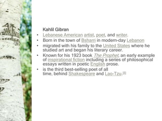 Kahlil Gibran
•   Lebanese American artist, poet, and writer.
•   Born in the town of Bsharri in modern-day Lebanon
•   migrated with his family to the United States where he
    studied art and began his literary career.
•   Known for his 1923 book The Prophet, an early example
    of inspirational fiction including a series of philosophical
    essays written in poetic English prose.
•   is the third best-selling poet of all
    time, behind Shakespeare and Lao-Tzu.[8]
 
