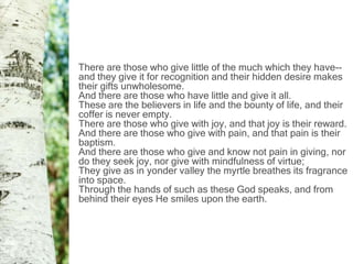 There are those who give little of the much which they have--
and they give it for recognition and their hidden desire makes
their gifts unwholesome.
And there are those who have little and give it all.
These are the believers in life and the bounty of life, and their
coffer is never empty.
There are those who give with joy, and that joy is their reward.
And there are those who give with pain, and that pain is their
baptism.
And there are those who give and know not pain in giving, nor
do they seek joy, nor give with mindfulness of virtue;
They give as in yonder valley the myrtle breathes its fragrance
into space.
Through the hands of such as these God speaks, and from
behind their eyes He smiles upon the earth.
 