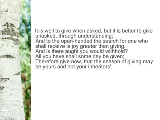 It is well to give when asked, but it is better to give
unasked, through understanding;
And to the open-handed the search for one who
shall receive is joy greater than giving.
And is there aught you would withhold?
All you have shall some day be given;
Therefore give now, that the season of giving may
be yours and not your inheritors'.
 