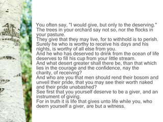 You often say, "I would give, but only to the deserving."
The trees in your orchard say not so, nor the flocks in
your pasture.
They give that they may live, for to withhold is to perish.
Surely he who is worthy to receive his days and his
nights, is worthy of all else from you.
And he who has deserved to drink from the ocean of life
deserves to fill his cup from your little stream.
And what desert greater shall there be, than that which
lies in the courage and the confidence, nay the
charity, of receiving?
And who are you that men should rend their bosom and
unveil their pride, that you may see their worth naked
and their pride unabashed?
See first that you yourself deserve to be a giver, and an
instrument of giving.
For in truth it is life that gives unto life while you, who
deem yourself a giver, are but a witness.
 