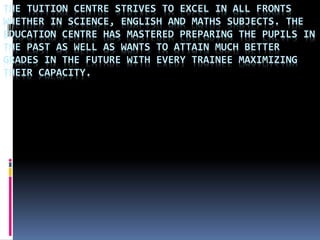 THE TUITION CENTRE STRIVES TO EXCEL IN ALL FRONTS
WHETHER IN SCIENCE, ENGLISH AND MATHS SUBJECTS. THE
EDUCATION CENTRE HAS MASTERED PREPARING THE PUPILS IN
THE PAST AS WELL AS WANTS TO ATTAIN MUCH BETTER
GRADES IN THE FUTURE WITH EVERY TRAINEE MAXIMIZING
THEIR CAPACITY.
 