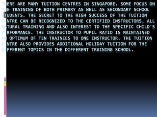 THERE ARE MANY TUITION CENTRES IN SINGAPORE. SOME FOCUS ON
THE TRAINING OF BOTH PRIMARY AS WELL AS SECONDARY SCHOOL
STUDENTS. THE SECRET TO THE HIGH SUCCESS OF THE TUITION
CENTRE CAN BE RECOGNIZED TO THE CERTIFIED INSTRUCTORS, ALL
NATURAL TRAINING AND ALSO INTEREST TO THE SPECIFIC CHILD'S
PERFORMANCE. THE INSTRUCTOR TO PUPIL RATIO IS MAINTAINED
AN OPTIMUM OF TEN TRAINEES TO ONE INSTRUCTOR. THE TUITION
CENTRE ALSO PROVIDES ADDITIONAL HOLIDAY TUITION FOR THE
DIFFERENT TOPICS IN THE DIFFERENT TRAINING SCHOOL.
 