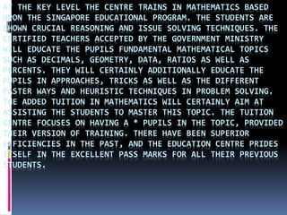 AT THE KEY LEVEL THE CENTRE TRAINS IN MATHEMATICS BASED
UPON THE SINGAPORE EDUCATIONAL PROGRAM. THE STUDENTS ARE
SHOWN CRUCIAL REASONING AND ISSUE SOLVING TECHNIQUES. THE
CERTIFIED TEACHERS ACCEPTED BY THE GOVERNMENT MINISTRY
WILL EDUCATE THE PUPILS FUNDAMENTAL MATHEMATICAL TOPICS
SUCH AS DECIMALS, GEOMETRY, DATA, RATIOS AS WELL AS
PERCENTS. THEY WILL CERTAINLY ADDITIONALLY EDUCATE THE
PUPILS IN APPROACHES, TRICKS AS WELL AS THE DIFFERENT
FASTER WAYS AND HEURISTIC TECHNIQUES IN PROBLEM SOLVING.
THE ADDED TUITION IN MATHEMATICS WILL CERTAINLY AIM AT
ASSISTING THE STUDENTS TO MASTER THIS TOPIC. THE TUITION
CENTRE FOCUSES ON HAVING A * PUPILS IN THE TOPIC, PROVIDED
THEIR VERSION OF TRAINING. THERE HAVE BEEN SUPERIOR
EFFICIENCIES IN THE PAST, AND THE EDUCATION CENTRE PRIDES
ITSELF IN THE EXCELLENT PASS MARKS FOR ALL THEIR PREVIOUS
STUDENTS.
 