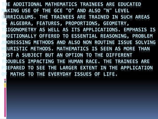 THE ADDITIONAL MATHEMATICS TRAINEES ARE EDUCATED
MAKING USE OF THE GCE "O" AND ALSO "N" LEVEL
CURRICULUMS. THE TRAINEES ARE TRAINED IN SUCH AREAS
AS ALGEBRA, FEATURES, PROPORTIONS, GEOMETRY,
TRIGONOMETRY AS WELL AS ITS APPLICATIONS. EMPHASIS IS
ADDITIONALLY OFFERED TO ESSENTIAL REASONING, PROBLEM
ADDRESSING METHODS AND ALSO NON ROUTINE ISSUE SOLVING
HEURISTIC METHODS. MATHEMATICS IS SEEN AS MORE THAN
JUST A SUBJECT BUT AN OPTION TO THE DIFFERENT
TROUBLES IMPACTING THE HUMAN RACE. THE TRAINEES ARE
PREPARED TO SEE THE LARGER EXTENT IN THE APPLICATION
OF MATHS TO THE EVERYDAY ISSUES OF LIFE.
 