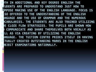BOTH IN ADDITIONAL AND KEY DEGREE ENGLISH THE
STUDENTS ARE PREPARED TO UNDERSTAND JUST HOW TO
COMPOSE MAKING USE OF THE ENGLISH LANGUAGE. FOCUS IS
ALSO OFFERED TO THE UNDERSTANDING OF THE ENGLISH
LANGUAGE AND THE USE OF GRAMMAR AND THE NUMEROUS
VOCABULARIES. THE STUDENTS ARE ALSO TRAINED UTILIZING
THE CLOZE FLOW STRATEGIES. THE PUPILS ARE SHOWN HOW
TO COMMUNICATE AND SHARE THEMSELVES BOTH VOCALLY AS
WELL AS VIA CREATING BY UTILIZING THE ENGLISH
LANGUAGE. THE TUITION CENTRE PRIDES ITSELF IN HAVING
ACTUALLY CREATED OUTSTANDING MARKS IN THE ENGLISH
SUBJECT EXAMINATIONS NATIONALLY.
 