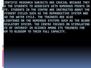 SCIENTIFIC RESEARCH SUBJECTS ARE CRUCIAL BECAUSE THEY
AID THE STUDENTS TO ASSOCIATE WITH NUMEROUS POINTS IN
LIFE. STUDENTS IN THE CENTRE ARE INSTRUCTED ABOUT THE
DIFFERENT CYCLES SUCH AS THE REPRODUCTIVE SYSTEM AND
ALSO THE WATER CYCLE. THE TRAINEES ARE ALSO
ENLIGHTENED ON THE NUMEROUS SYSTEMS SUCH AS THE BLOOD
CIRCULATORY SYSTEM. THE CENTRE FOCUSES ON STIMULATING
RATE OF INTEREST IN SCIENCE AMONG ITS TRAINEES FOR
THEM TO BLOSSOM TO THEIR FULL CAPACITY.
 