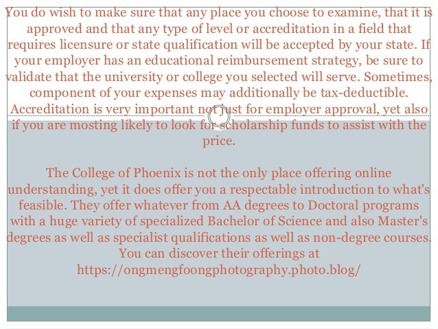 You do wish to make sure that any place you choose to examine, that it is
approved and that any type of level or accreditation in a field that
requires licensure or state qualification will be accepted by your state. If
your employer has an educational reimbursement strategy, be sure to
validate that the university or college you selected will serve. Sometimes,
component of your expenses may additionally be tax-deductible.
Accreditation is very important not just for employer approval, yet also
if you are mosting likely to look for scholarship funds to assist with the
price.
The College of Phoenix is not the only place offering online
understanding, yet it does offer you a respectable introduction to what's
feasible. They offer whatever from AA degrees to Doctoral programs
with a huge variety of specialized Bachelor of Science and also Master's
degrees as well as specialist qualifications as well as non-degree courses.
You can discover their offerings at
https://ongmengfoongphotography.photo.blog/
 