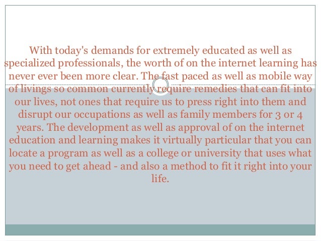 With today's demands for extremely educated as well as
specialized professionals, the worth of on the internet learning has
never ever been more clear. The fast paced as well as mobile way
of livings so common currently require remedies that can fit into
our lives, not ones that require us to press right into them and
disrupt our occupations as well as family members for 3 or 4
years. The development as well as approval of on the internet
education and learning makes it virtually particular that you can
locate a program as well as a college or university that uses what
you need to get ahead - and also a method to fit it right into your
life.
 
