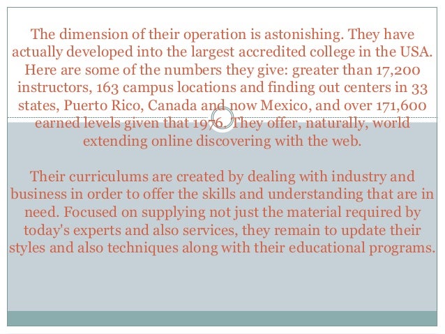 The dimension of their operation is astonishing. They have
actually developed into the largest accredited college in the USA.
Here are some of the numbers they give: greater than 17,200
instructors, 163 campus locations and finding out centers in 33
states, Puerto Rico, Canada and now Mexico, and over 171,600
earned levels given that 1976. They offer, naturally, world
extending online discovering with the web.
Their curriculums are created by dealing with industry and
business in order to offer the skills and understanding that are in
need. Focused on supplying not just the material required by
today's experts and also services, they remain to update their
styles and also techniques along with their educational programs.
 