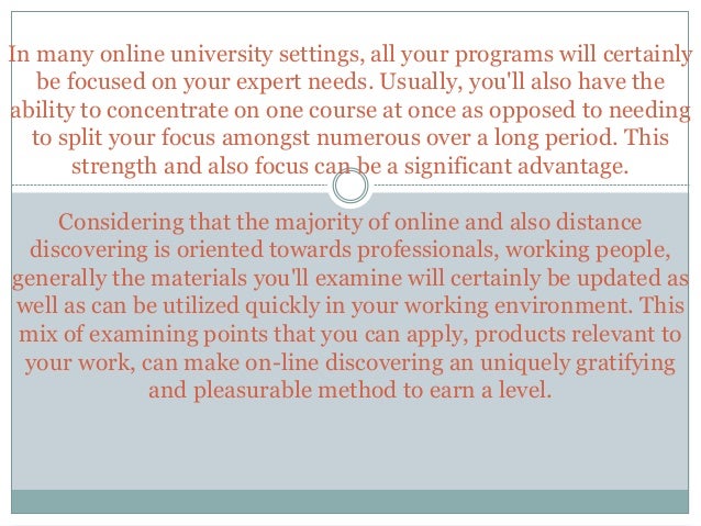 In many online university settings, all your programs will certainly
be focused on your expert needs. Usually, you'll also have the
ability to concentrate on one course at once as opposed to needing
to split your focus amongst numerous over a long period. This
strength and also focus can be a significant advantage.
Considering that the majority of online and also distance
discovering is oriented towards professionals, working people,
generally the materials you'll examine will certainly be updated as
well as can be utilized quickly in your working environment. This
mix of examining points that you can apply, products relevant to
your work, can make on-line discovering an uniquely gratifying
and pleasurable method to earn a level.
 