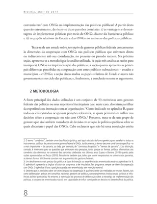 8
B r a s í l i a , a b r i l d e 2 0 1 4
conveniarem2
com ONGs na implementação das políticas públicas? A partir desta
questão estruturante, derivam-se duas questões correlatas: i) as vantagens e desvan-
tagens de implementar políticas por meio de ONGs diante da burocracia pública;
e ii) os papéis relativos do Estado e das ONGs no universo das políticas públicas.
Trata-se de um estudo sobre percepções de gestores públicos federais concernentes
às dimensões da cooperação com ONGs nas políticas públicas que estiveram direta
ou indiretamente sob sua coordenação, no presente ou passado recente. Na próxima
seção, apresenta-se a metodologia de análise utilizada. A seção três analisa as razões para
incorporar ONGs na implementação das políticas; a seção quatro apresenta as princi-
pais diferenças percebidas na cooperação com entes públicos subnacionais – estados e
municípios – e ONGs; a seção cinco analisa os papéis relativos de Estado e atores não
governamentais no ciclo das políticas; e, finalmente, a conclusão resume o argumento.
2 METODOLOGIA
A fonte principal dos dados utilizados é um conjunto de 53 entrevistas com gestores
federais das políticas ou seus superiores hierárquicos que, neste caso, deveriam partilhar
da experiência na interação com as organizações.3
Como indicado no apêndice B, quase
todos os entrevistados ocupavam posições relevantes, as quais permitiriam influir nas
decisões sobre a cooperação ou não com ONGs.4
Portanto, trata-se de um grupo de
gestores que são também tomadores de decisão em relação às políticas públicas sobre as
quais discutem o papel das ONGs. Cabe esclarecer que não há uma associação estrita
2. O termo “convênios”, também uma classificação jurídica, será aqui adotado de forma genérica para se referir a todos os
instrumentos jurídicos de parceria entre governo federal e ONGs. Juridicamente, o termo descreve uma forma específica – e
a mais importante – de parceria, ao lado, por exemplo, de “contratos de gestão” e “termos de parceria”. Esta distinção,
contudo, é irrelevante para as questões que animaram esta pesquisa, tanto porque as formas jurídicas alternativas aos
convênios são diminutas no universo das parcerias celebradas nos últimos anos (Lopez e Barone, 2013) quanto pelas
razões apresentadas em Trezza (2010). Ressalte-se também que, talvez por serem inexpressivas no universo das parcerias,
as demais formas dificilmente constam nos argumentos dos gestores federais.
3. Um detalhamento mais preciso das políticas e tipos de inserção ou experiência dos entrevistados está nos apêndices A e B.
O apêndice A apresenta os órgãos oficiais e os programas a ele vinculados. Tais programas sempre se valem da cooperação
com ONGs. O apêndice B lista a posição ocupada pelo entrevistado, sem menção nominal.
4. Decerto que as decisões sobre se haverá espaço da cooperação e qual seria este são mediadas por muitos fatores, tais
como deliberações prévias em conselhos nacionais gestores de políticas, constrangimentos institucionais, jurídicos e influ-
ências político-partidárias. No entanto, a tramitação do processo de deliberação sobre a estratégia de implementação das
políticas, o conjunto de entrevistados não só tem capacidade de influir como pode ser decisivo no desenho final da política.
 
