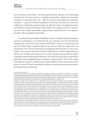 Texto para
Discussão
1 9 4 9
9
A Participação das ONGS nas Políticas Públicas: o ponto de vista de gestores federais
entre um gestor entrevistado e uma ação governamental específica (na terminologia
orçamentária).5
Esta associação era a condição mínima para a seleção do entrevistado.
Contudo, na maior parte dos casos – difíceis de precisar, pela fluidez das atribuições
cotidianas –, os gestores detinham experiência na interação com dezenas, centenas ou
milhares de convênios do respectivo órgão, em diferentes ações, a exemplo dos gestores
no Ministério do Desenvolvimento Social (MDS). Esta experiência diversa e panorâ-
mica, por área, conferia legitimidade e segurança para o gestor discorrer, com argumen-
tos gerais, sobre as questões apresentadas.
O conjunto de entrevistados foi definido com base na seleção de dados constantes
em bases orçamentárias e do método bola de neve. Primeiro, por meio do Portal da
Transparência e do Sistema de Convênios (SICONV), extraiu-se as informações do
governo federal sobre as políticas federais que mais se valiam da cooperação com
organizações civis.6
Foram selecionados os programas governamentais e, entre estes,
as ações7
com o maior número de convênios celebrados com aquelas organizações no
último ano. Nenhum gestor pertencia ao mesmo programa governamental, apesar
de poderem atuar em um mesmo ministério. Em cada entrevista, pedia-se que fossem
apontados nomes qualificados para responder ao questionário.8
Da lista de nomes
construída por meio de consulta às bases oficiais federais, foram entrevistadas trinta
pessoas; e outras 23 foram entrevistadas com base em nomes de potenciais entrevistáveis,
mencionados pelo interlocutor.
5.As ações orçamentárias são atividades que viabilizam a realização de programas orçamentários. O programa é o instrumento
de organização da atuação governamental e, de forma geral, congrega um conjunto de ações que visam alcançar um objetivo
comum estabelecido. Há diferentes tipos de ações.A denominada “ação finalística” é a que proporciona o bem ou serviço para
atendimento direto às demandas da sociedade.Ver, por exemplo,Albuquerque et al. (2008, cap. 5).
6. Poder-se-ia alegar viés de seleção nos casos selecionados, pois foram ouvidos os gestores cujos programas celebram
convênios com ONGs, ou seja, definindo-se os nomes pela “variável dependente”.A escolha indicaria, de antemão, atores
com preferência por cooperação e a exclusão daqueles que escolheram não cooperação com ONGs. Este não é um problema,
por três razões. Primeiro, não há motivo para ouvir gestores que não tiveram experiência com organizações civis, logo
não responderiam várias questões. Segundo, a cooperação com ONGs não deve ser considerada uma alternativa livre de
constrangimentos por parte do gestor. Como será demonstrado nas próximas seções, a opção por atuar em parceria com
a sociedade civil pode ser tanto um imperativo prático quanto uma preferência ideológica do gestor. Equalizar a atuação
efetiva com ONGs e o desejo de atuar junto com estas nem sempre é razoável. Uma alternativa seria selecionar gestores
que optaram por cooperação no passado e não cooperação no presente, mas não há como fazer esta identificação pelos
dados disponíveis. Terceiro, a escolha por não cooperação é composta por variáveis que fogem ao arbítrio do gestor,
principalmente proibições por regulações governamentais (especialmente nos últimos anos).
7. Até recentemente, os orçamentos federais se estruturavam em torno de programas e, dentro destes, ações de governo.
Cada programa e ação indica os objetivos e o volume de recursos anuais necessários para implementar a política.Os orçamentos
anuais, por sua vez, se estruturam em função de políticas definidas no Plano Plurianual, que é quadrienal (Brasil, 2012).
8.As indicações feitas quase nunca se referiam ao órgão a que pertencia o entrevistado.
 