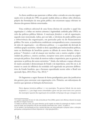 14
B r a s í l i a , a b r i l d e 2 0 1 4
As chaves analíticas que pautavam o debate sobre a entrada em cena das organi-
zações civis na década de 1990, em grande medida afeitas ao debate sobre eficiência,
próprio das formulações da nova gestão pública, não encontram espaço relevante no
discurso dos gestores federais entrevistados.
Uma evidência adicional de uma forma distinta de conceber o papel das
organizações é a ênfase em motivos atinentes à legitimidade conferida pelas ONGs no
ciclo das políticas públicas federais. A motivação fortalecer a rede de organizações,
segunda mais mencionada, indica, por um lado, a relevância do poder público para
a sobrevivência das organizações, em particular pela via do financiamento
público. Por outro, as justificativas estabelecem correspondência entre a manutenção
de redes de organizações – em diferentes políticas – e a capacidade daí derivada de
mobilizar grupos societários, valendo-se desta capacidade para institucionalizar políticas,
tanto na distribuição de benefícios quanto na difusão de novos direitos, valores e
práticas.14
Fortalecer a rede de atuação tem interface com o motivo ampliar a legiti-
midade das políticas e, motivo correlato, incorporar novos atores societários na própria
execução das políticas. Esta tríade de motivos traduz a importância, para os gestores, de
aproximar as políticas dos atores societários.15
Ainda, elas indicam o espaço relevante
de noções associadas à democratização do Estado e da importância, como fim em si, de
manter os canais de influência da sociedade civil organizada nos processos delibera-
tivos do Estado brasileiro, que a literatura especializada recente sobre o Brasil tem
apontado (Ipea, 2013; Pires e Vaz, 2012).16
Os fragmentos a seguir ilustram de forma paradigmática parte das justificativas
dos gestores para conveniar com organizações civis. Primeiro, um subconjunto de
motivos que apontam as limitações da burocracia:
Havia algumas iniciativas públicas (...) em municípios. No governo federal, elas são muito
incipientes e (...) pra chegar nessas comunidades a gente tem que contar tanto com a parceria
dos municípios [quanto] das organizações da sociedade civil porque elas que conseguem estar
14. A própria capacidade de atuar em rede, já discutida por Pinto (2006), aparece como diferença relevante da atuação
das ONGs em relação à burocracia.
15. Poderia se adicionar, ainda, uma quarta dimensão, que diz respeito aos efeitos da cooperação em ampliar o controle
social do Estado, que corresponde a três das nove menções classificadas como “outros”, no gráfico 3.
16. Ver também o site Participação em foco, mantido pelo Ipea, que reúne publicações e pesquisas sobre o instituições
participativas contemporâneas do Brasil. Disponível em: http://goo.gl/wUZGEc.
 