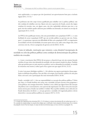 Texto para
Discussão
1 9 4 9
15
A Participação das ONGS nas Políticas Públicas: o ponto de vista de gestores federais
mais capilarizadas, e os espaços que têm [permitem] um aproveitamento bom para a inclusão
digital (E9:3, 15:15).17
As prefeituras não têm corpo técnico qualificado para trabalhar com [a política pública], não
têm condição de trabalhar com isso. Quem teria são os governos de Estado, através dos órgãos
estaduais de extensão, mas, em alguns casos, não têm capilaridade suficiente para isso e, em
geral, não têm também quadro suficiente para trabalhar essa demanda, em número ou em tipo de
capacitação (E1:3, 13:13).
[as ONGs] têm qualificação técnica, têm uma proximidade com a população LGBT, (...) e uma
facilidade de acesso à população LGBT que um servidor público ou governo não tem. Então,
para (...) se aproximar, o governo tem dificuldade de lidar com a população LGBT e as organizações
da sociedade civil têm essa facilidade, de acessar quem está na rua, saber como chegar nela, como
conversar com ela, e levar os programas do governo até ela (E20:3, 16:16).
Como já indicado, motivações que remetem a uma desejável incorporação da
sociedade no ciclo das políticas públicas como condição de democratização das políticas
também são evocadas:
(...) trazer o movimento [das ONGs] dá um pouco a chancela de que nós não estamos fazendo
sozinhos, de que existe uma demanda da sociedade, nós não estamos tirando da cabeça. Também
acho que permite para ser mais assertivo na política, ouvir as demandas da sociedade, no sentido
de tentarmos errar menos [e saber] qual o foco a gente tem que seguir (E13:4, 21:21).
A coisa é um pouco ideológica também, (...) de valorizar esse aspecto participativo dessas popu-
lações na definição das políticas. Para não falar o de sempre, ficar fazendo a política de cima para
baixo, sem ouvir, sem a participação dos mais interessados (E28:4, 18:18).
Estado e sociedade civil (...) têm sua responsabilidade na execução das políticas públicas. É óbvio
que, hoje, se o Estado brasileiro não contar com a sociedade civil para executar certos programas e
certas políticas, não consegue desenvolver. Também é certa a defesa que alguns fazem [de] execução
[da política] com o conveniamento, com a parceria das organizações civis. Ela se torna uma execução
menos onerosa para o Estado; isso também é verdade. Mas eu prefiro trabalhar com [a ideia de] um
Estado democrático de direito (...), em que governos e sociedade civil organizada podem e devem
desenvolver e executar políticas públicas em conjunto (E47:4, 13:13).
17. A citação dos fragmentos das entrevistas (E9:3, 15:15) indicam o número da entrevista (9), em ordinal que vai de 1 a
53, a posição da citação/código no conjunto dos códigos que o codificador inseriu daquela entrevista (aqui, 3) e o número
do parágrafo inicial e final da citação, no corpo do texto da entrevista (aqui, se inicia e termina no parágrafo 15).
 