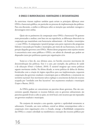 16
B r a s í l i a , a b r i l d e 2 0 1 4
4 ONGS E BUROCRACIAS: VANTAGENS E DESVANTAGENS
As entrevistas visaram explorar também quais seriam as principais diferenças entre
ONGs e burocracia pública, em particular no processo de implementação das políticas.
Para esta discussão, a análise se debruçou sobre as menções que assinalam vantagens e
desvantagens entre ambas.
Quais são os parâmetros da comparação entre ONGs e burocracia? Os gestores
eram provocados a analisar, com base em sua experiência, as diferenças observáveis na
cooperação que mantinham com burocracias subnacionais – de Estados e municípios
– e com ONGs. A comparação é possível porque uma parte expressiva dos programas
federais é executada por Estados e municípios, por meio de sua burocracia, ou de coo-
peração daqueles governos com ONGs. Muitos destes programas estão sujeitos mesmo
à concorrência entre entes públicos e ONGs, em editais de chamada que podem ser
disputados tanto por prefeituras quanto por organizações civis.
Some-se o fato de, nos últimos anos, ter havido crescente movimento de
descentralização das políticas. Este é o caso, por exemplo, das políticas de saúde
e de educação (Orair e Gobetti, 2010). É razoável imaginar que outras políticas
seguem movimento similar. Na última década, as novas políticas de defesa de direitos,
fortalecidas com a criação de órgãos específicos para sua implementação, requerem
cooperação dos governos estaduais e municipais para se difundirem e enraizarem no
território nacional. Este movimento talvez explique o crescimento da fatia de recursos
ocupada por “entidades sem fins lucrativos” nos orçamentos estaduais e municipais
(Lopez e Bueno, 2012).
As ONGs podem ser concorrentes ou parceiras desses governos. Elas são con-
correntes quando disputam os recursos federais com os governos subnacionais; são
parceiras quando levam a cabo as ações, no nível local, com recursos que são repassados
aos governos estaduais e municipais.
No conjunto de menções a esta questão, expertise e capilaridade novamente se
sobressaem. Contudo, um novo atributo, central ao debate contemporâneo sobre a
cooperação entre organizações civis e o Estado, emerge: a flexibilidade comparativa
das ONGs e a maior celeridade na transferência e execução dos recursos públicos por
 