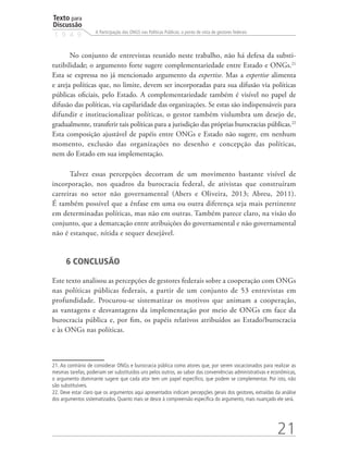 Texto para
Discussão
1 9 4 9
21
A Participação das ONGS nas Políticas Públicas: o ponto de vista de gestores federais
No conjunto de entrevistas reunido neste trabalho, não há defesa da substi-
tutibilidade; o argumento forte sugere complementariedade entre Estado e ONGs.21
Esta se expressa no já mencionado argumento da expertise. Mas a expertise alimenta
e areja políticas que, no limite, devem ser incorporadas para sua difusão via políticas
públicas oficiais, pelo Estado. A complementariedade também é visível no papel de
difusão das políticas, via capilaridade das organizações. Se estas são indispensáveis para
difundir e institucionalizar políticas, o gestor também vislumbra um desejo de,
gradualmente, transferir tais políticas para a jurisdição das próprias burocracias públicas.22
Esta composição ajustável de papéis entre ONGs e Estado não sugere, em nenhum
momento, exclusão das organizações no desenho e concepção das políticas,
nem do Estado em sua implementação.
Talvez essas percepções decorram de um movimento bastante visível de
incorporação, nos quadros da burocracia federal, de ativistas que construíram
carreiras no setor não governamental (Abers e Oliveira, 2013; Abreu, 2011).
É também possível que a ênfase em uma ou outra diferença seja mais pertinente
em determinadas políticas, mas não em outras. Também parece claro, na visão do
conjunto, que a demarcação entre atribuições do governamental e não governamental
não é estanque, nítida e sequer desejável.
6 CONCLUSÃO
Este texto analisou as percepções de gestores federais sobre a cooperação com ONGs
nas políticas públicas federais, a partir de um conjunto de 53 entrevistas em
profundidade. Procurou-se sistematizar os motivos que animam a cooperação,
as vantagens e desvantagens da implementação por meio de ONGs em face da
burocracia pública e, por fim, os papéis relativos atribuídos ao Estado/burocracia
e às ONGs nas políticas.
21. Ao contrário de considerar ONGs e burocracia pública como atores que, por serem vocacionados para realizar as
mesmas tarefas, poderiam ser substituídos uns pelos outros, ao sabor das conveniências administrativas e econômicas,
o argumento dominante sugere que cada ator tem um papel específico, que podem se complementar. Por isto, não
são substituíveis.
22. Deve estar claro que os argumentos aqui apresentados indicam percepções gerais dos gestores, extraídas da análise
dos argumentos sistematizados. Quanto mais se desce à compreensão específica do argumento, mais nuançado ele será.
 
