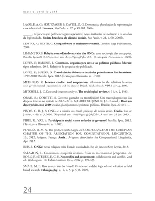 24
B r a s í l i a , a b r i l d e 2 0 1 4
LAVALLE, A. G.; HOUTZAGER, P.; CASTELLO, G. Democracia, pluralização da representação
e sociedade civil. Lua nova, São Paulo, n. 67, p. 49-103, 2006a.
______. Representação política e organizações civis: novas instâncias de mediação e os desafios
da legitimidade. Revista brasileira de ciências sociais, São Paulo, v. 21, n. 60, 2006b.
LEWINS, A.; SILVER, C. Using software in qualitative research. London: Sage Publications,
2008.
LIMA NETO, F. Relação com o Estado na visão das ONGs: uma sociologia das percepções.
Brasília: Ipea, 2013. Disponível em: http://goo.gl/ghwcSB. (Texto para Discussão, n. 1.820).
LOPEZ, F.; BARONE, L. Convênios, organizações civis e as políticas públicas federais:
tipos e destinos. 2013. Relatório de pesquisa não publicado.
LOPEZ, F.; BUENO, N. Transferências federais a entidades privadas sem fins lucrativos:
1999–2010. Brasília: Ipea, 2012. (Texto para Discussão, n. 1.778).
MEDEIROS, R. Between conflict and cooperation: dilemmas in the relations between
non-governmental organizations and the state in Brazil. Taschenbuch: VDM Verlag, 2009.
MITCHELL, J. C. Case and situation analysis. The sociological review, v. 31, n. 2, 1983.
ORAIR, R.; GOBETTI, S. Governo gastador ou transferidor? Um macrodiagnóstico das
despesas federais no período de 2002 a 2010. In: CARDOSO JÚNIOR, J. C. (Coord.). Brasil em
desenvolvimento 2010: estado, planejamento e políticas públicas. Brasília: Ipea, 2010. v. 1.
PINTO, C. R. J. As ONGs e a política no Brasil: presença de novos atores. Dados, Rio de
Janeiro, v. 49, n. 3, 2006. Disponível em: http://goo.gl/J9yCiP. Acesso em: 24 jan. 2013.
PIRES, R.; VAZ, A. Participação social como método de governo? Brasília: Ipea, 2012.
(Texto para Discussão, n. 1.707).
POWERS, D. M. W. The problem with Kappa. In: CONFERENCE OF THE EUROPEAN
CHAPTER OF THE ASSOCIATION FOR COMPUTATIONAL LINGUISTICS,
13., 2012, Avignon, França. Anais... Avignon: Association for Computational Linguistics,
Apr. 2012.
REIS, E. ONGs: novas relações entre Estado e sociedade. Rio de Janeiro: Sete Letras, 2013.
SALAMON, L. Government-nonprofit relations from an international perspective. In:
BORIS, E.; STEUERLE, C. E. Nonprofits and government: collaboration and conflict. 2nd
ed. Washington: The Urban Institute Press, 2006. p. 399-435.
SMALL, M. L. How many cases do I need? On science and the logic of case selection in field
based research. Ethnography, v. 10, n. 5, p. 5-38, 2009.
 