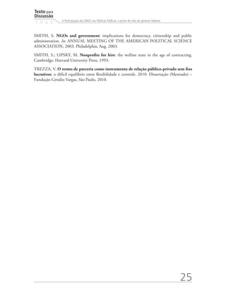 Texto para
Discussão
1 9 4 9
25
A Participação das ONGS nas Políticas Públicas: o ponto de vista de gestores federais
SMITH, S. NGOs and government: implications for democracy, citizenship and public
administration. In: ANNUAL MEETING OF THE AMERICAN POLITICAL SCIENCE
ASSOCIATION, 2003. Philadelphia, Aug. 2003.
SMITH, S.; LIPSKY, M. Nonprofits for hire: the welfare state in the age of contracting.
Cambridge: Harvard University Press, 1993.
TREZZA, V. O termo de parceria como instrumento de relação público-privado sem fins
lucrativos: o difícil equilíbrio entre flexibilidade e controle. 2010. Dissertação (Mestrado) –
Fundação Getulio Vargas, São Paulo, 2010.
 