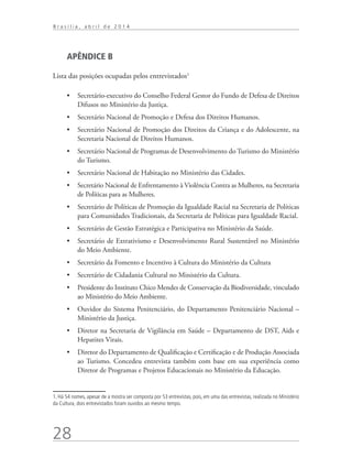 28
B r a s í l i a , a b r i l d e 2 0 1 4
APÊNDICE B
Lista das posições ocupadas pelos entrevistados1
24
•	 Secretário-executivo do Conselho Federal Gestor do Fundo de Defesa de Direitos
Difusos no Ministério da Justiça.
•	 Secretário Nacional de Promoção e Defesa dos Direitos Humanos.
•	 Secretário Nacional de Promoção dos Direitos da Criança e do Adolescente, na
Secretaria Nacional de Direitos Humanos.
•	 Secretário Nacional de Programas de Desenvolvimento do Turismo do Ministério
do Turismo.
•	 Secretário Nacional de Habitação no Ministério das Cidades.
•	 Secretário Nacional de Enfrentamento à Violência Contra as Mulheres, na Secretaria
de Políticas para as Mulheres.
•	 Secretário de Políticas de Promoção da Igualdade Racial na Secretaria de Políticas
para Comunidades Tradicionais, da Secretaria de Políticas para Igualdade Racial.
•	 Secretário de Gestão Estratégica e Participativa no Ministério da Saúde.
•	 Secretário de Extrativismo e Desenvolvimento Rural Sustentável no Ministério
do Meio Ambiente.
•	 Secretário da Fomento e Incentivo à Cultura do Ministério da Cultura
•	 Secretário de Cidadania Cultural no Ministério da Cultura.
•	 Presidente do Instituto Chico Mendes de Conservação da Biodiversidade, vinculado
ao Ministério do Meio Ambiente.
•	 Ouvidor do Sistema Penitenciário, do Departamento Penitenciário Nacional –
Ministério da Justiça.
•	 Diretor na Secretaria de Vigilância em Saúde – Departamento de DST, Aids e
Hepatites Virais.
•	 Diretor do Departamento de Qualificação e Certificação e de Produção Associada
ao Turismo. Concedeu entrevista também com base em sua experiência como
Diretor de Programas e Projetos Educacionais no Ministério da Educação.
1. Há 54 nomes, apesar de a mostra ser composta por 53 entrevistas, pois, em uma das entrevistas, realizada no Ministério
da Cultura, dois entrevistados foram ouvidos ao mesmo tempo.
 