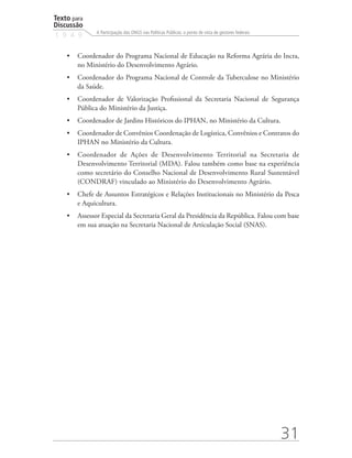 Texto para
Discussão
1 9 4 9
31
A Participação das ONGS nas Políticas Públicas: o ponto de vista de gestores federais
•	 Coordenador do Programa Nacional de Educação na Reforma Agrária do Incra,
no Ministério do Desenvolvimento Agrário.
•	 Coordenador do Programa Nacional de Controle da Tuberculose no Ministério
da Saúde.
•	 Coordenador de Valorização Profissional da Secretaria Nacional de Segurança
Pública do Ministério da Justiça.
•	 Coordenador de Jardins Históricos do IPHAN, no Ministério da Cultura.
•	 Coordenador de Convênios Coordenação de Logística, Convênios e Contratos do
IPHAN no Ministério da Cultura.
•	 Coordenador de Ações de Desenvolvimento Territorial na Secretaria de
Desenvolvimento Territorial (MDA). Falou também como base na experiência
como secretário do Conselho Nacional de Desenvolvimento Rural Sustentável
(CONDRAF) vinculado ao Ministério do Desenvolvimento Agrário.
•	 Chefe de Assuntos Estratégicos e Relações Institucionais no Ministério da Pesca
e Aquicultura.
•	 Assessor Especial da Secretaria Geral da Presidência da República. Falou com base
em sua atuação na Secretaria Nacional de Articulação Social (SNAS).
 