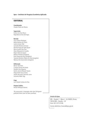 Ipea – Instituto de Pesquisa Econômica Aplicada
EDITORIAL
Coordenação
Cláudio Passos de Oliveira
Supervisão
Everson da Silva Moura
Reginaldo da Silva Domingos
Revisão
Clícia Silveira Rodrigues
Idalina Barbara de Castro
Laeticia Jensen Eble
Leonardo Moreira de Souza
Marcelo Araujo de Sales Aguiar
Marco Aurélio Dias Pires
Olavo Mesquita de Carvalho
Regina Marta de Aguiar
Bárbara Pimentel (estagiária)
Karen Aparecida Rosa (estagiária)
Tauãnara Monteiro Ribeiro da Silva (estagiária)
Wanessa Ros Vasconcelos (estagiária)
Editoração
Bernar José Vieira
Cristiano Ferreira de Araújo
Daniella Silva Nogueira
Danilo Leite de Macedo Tavares
Diego André Souza Santos
Jeovah Herculano Szervinsk Junior
Leonardo Hideki Higa
Capa
Luís Cláudio Cardoso da Silva
Projeto Gráfico
Renato Rodrigues Buenos
The manuscripts in languages other than Portuguese
published herein have not been proofread.
Livraria do Ipea
SBS – Quadra 1 - Bloco J - Ed. BNDES,Térreo.
70076-900 – Brasília – DF
Fone: (61) 3315-5336
Correio eletrônico: livraria@ipea.gov.br
 