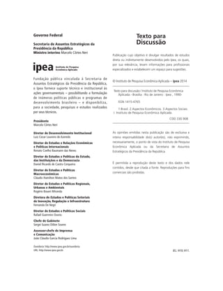 Texto para
Discussão
Publicação cujo objetivo é divulgar resultados de estudos
direta ou indiretamente desenvolvidos pelo Ipea, os quais,
por sua relevância, levam informações para profissionais
especializados e estabelecem um espaço para sugestões.
© Instituto de Pesquisa Econômica Aplicada – ipea 2014
Texto para discussão / Instituto de Pesquisa Econômica
Aplicada.- Brasília : Rio de Janeiro : Ipea , 1990-
ISSN 1415-4765
1.Brasil. 2.Aspectos Econômicos. 3.Aspectos Sociais.
I. Instituto de Pesquisa Econômica Aplicada.
CDD 330.908
As opiniões emitidas nesta publicação são de exclusiva e
inteira responsabilidade do(s) autor(es), não exprimindo,
necessariamente, o ponto de vista do Instituto de Pesquisa
Econômica Aplicada ou da Secretaria de Assuntos
Estratégicos da Presidência da República.
É permitida a reprodução deste texto e dos dados nele
contidos, desde que citada a fonte. Reproduções para fins
comerciais são proibidas.
JEL: H10; H11.
Governo Federal
Secretaria de Assuntos Estratégicos da
Presidência da República
Ministro interino Marcelo Côrtes Neri
Fundação pública vinculada à Secretaria de
Assuntos Estratégicos da Presidência da República,
o Ipea fornece suporte técnico e institucional às
ações governamentais – possibilitando a formulação
de inúmeras políticas públicas e programas de
desenvolvimento brasileiro – e disponibiliza,
para a sociedade, pesquisas e estudos realizados
por seus técnicos.
Presidente
Marcelo Côrtes Neri
Diretor de Desenvolvimento Institucional
Luiz Cezar Loureiro de Azeredo
Diretor de Estudos e Relações Econômicas
e Políticas Internacionais
Renato Coelho Baumann das Neves
Diretor de Estudos e Políticas do Estado,
das Instituições e da Democracia
Daniel Ricardo de Castro Cerqueira
Diretor de Estudos e Políticas
Macroeconômicas
Cláudio Hamilton Matos dos Santos
Diretor de Estudos e Políticas Regionais,
Urbanas e Ambientais
Rogério Boueri Miranda
Diretora de Estudos e Políticas Setoriais
de Inovação, Regulação e Infraestrutura
Fernanda De Negri
Diretor de Estudos e Políticas Sociais
Rafael Guerreiro Osorio
Chefe de Gabinete
Sergei Suarez Dillon Soares
Assessor-chefe de Imprensa
e Comunicação
João Cláudio Garcia Rodrigues Lima
Ouvidoria: http://www.ipea.gov.br/ouvidoria
URL: http://www.ipea.gov.br
 