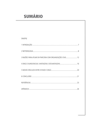SUMÁRIO
SINOPSE
1 INTRODUÇÃO..........................................................................................................7
2 METODOLOGIA........................................................................................................8
3 RAZÕES PARA ATUAR EM PARCERIA COM ORGANIZAÇÕES CIVIS..........................12
4 ONGS E BUROCRACIAS:VANTAGENS E DESVANTAGENS........................................16
5 NOVOS VÍNCULOS ENTRE ESTADO E ONGS............................................................20
6 CONCLUSÃO.........................................................................................................21
REFERÊNCIAS...........................................................................................................23
APÊNDICES ..............................................................................................................26
 
