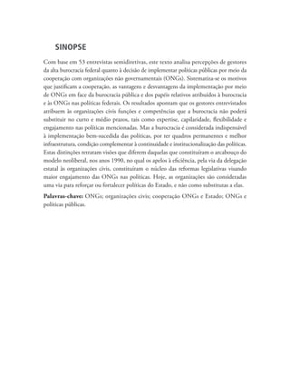 SINOPSE
Com base em 53 entrevistas semidiretivas, este texto analisa percepções de gestores
da alta burocracia federal quanto à decisão de implementar políticas públicas por meio da
cooperação com organizações não governamentais (ONGs). Sistematiza-se os motivos
que justificam a cooperação, as vantagens e desvantagens da implementação por meio
de ONGs em face da burocracia pública e dos papéis relativos atribuídos à burocracia
e às ONGs nas políticas federais. Os resultados apontam que os gestores entrevistados
atribuem às organizações civis funções e competências que a burocracia não poderá
substituir no curto e médio prazos, tais como expertise, capilaridade, flexibilidade e
engajamento nas políticas mencionadas. Mas a burocracia é considerada indispensável
à implementação bem-sucedida das políticas, por ter quadros permanentes e melhor
infraestrutura, condição complementar à continuidade e institucionalização das políticas.
Estas distinções retratam visões que diferem daquelas que constituíram o arcabouço do
modelo neoliberal, nos anos 1990, no qual os apelos à eficiência, pela via da delegação
estatal às organizações civis, constituíram o núcleo das reformas legislativas visando
maior engajamento das ONGs nas políticas. Hoje, as organizações são consideradas
uma via para reforçar ou fortalecer políticas do Estado, e não como substitutas a elas.
Palavras-chave: ONGs; organizações civis; cooperação ONGs e Estado; ONGs e
políticas públicas.
 