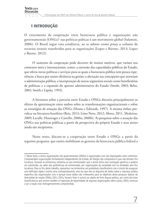 Texto para
Discussão
1 9 4 9
7
A Participação das ONGS nas Políticas Públicas: o ponto de vista de gestores federais
1 INTRODUÇÃO
O crescimento da cooperação entre burocracia pública e organizações não
governamentais (ONGs)1
nas políticas púbicas é um movimento global (Salamon,
2006). O Brasil segue esta tendência, ao se adotar como proxy o volume de
recursos estatais transferidos para as organizações (Lopez e Barone, 2013; Lopez
e Bueno, 2012).
O aumento da cooperação pode decorrer de muitos motivos, que variam nos
contextos intra e internacionais, como: a extensão das capacidades públicas do Estado,
que oferta novas políticas e serviços para os quais a burocracia pública tem pouca expe-
riência; a busca por maior eficiência na gestão; a alteração nas concepções que norteiam
a administração pública; a incorporação de novos segmentos sociais como beneficiários
de políticas; e a expansão do aparato administrativo do Estado (Smith, 2003; Behn,
2001; Smith e Lipsky, 1993).
A literatura sobre a parceria entre Estado e ONGs discutiu principalmente os
efeitos da aproximação entre ambos sobre as transformações organizacionais e sobre
as estratégias de atuação das ONGs (Hume e Edwards, 1997). A mesma ênfase pre-
valece na literatura brasileira (Reis, 2013; Lima Neto, 2012; Abreu, 2011, Medeiros,
2009; Lavalle, Houtzager e Castello, 2006a; 2006b). As pesquisas sobre a atuação das
ONGs nas políticas públicas a partir da perspectiva do próprio Estado e seus atores
ainda são incipientes.
Neste texto, discute-se a cooperação entre Estado e ONGs a partir da
seguinte pergunta: que razões mobilizam os gestores da burocracia pública federal a
1. Neste texto, o termo organizações não governamentais (ONGs) e organizações civis são empregados como sinônimos.
Compreendem organizações formalmente independentes do Estado, de filiação não compulsória e que não tenham fins
lucrativos. Durante as entrevistas, enfatizou-se aos entrevistados que o termo tinha uma conotação genérica e poderia
ser substituído, ao sabor das preferências do entrevistado, por organizações da sociedade civil ou entidades sem fins
lucrativos. Para os fins deste trabalho, apresentar nas entrevistas um preâmbulo classificatório com o intuito de assegurar
uma definição rígida e estrita seria contraproducente, uma vez que não se dispunha de dados sobre a natureza jurídica
específica das organizações civis e porque esses dados são irrelevantes para os objetivos desta pesquisa. Apesar da
diversidade de noções (ONGs, OSCs, ESFLs, Terceiro Setor e outros) ser objeto de forte disputa política, por conta das lutas
classificatórias que servem também à imposição de legitimidade de algumas organizações sobre outras, ONGs continua
a ser a noção mais homogeneamente compreendida.
 