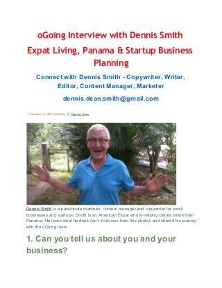 oGoing Interview with Dennis Smith
Expat Living, Panama & Startup Business
Planning
Connect with Dennis Smith ­ Copywriter, Writer,
Editor, Content Manager, Marketer
dennis.dean.smith@gmail.com
 October 15, 2013 08:52 by 

 Ogoing Team

Dennis Smith is a passionate marketer, content manager and copywriter for small
businesses and startups. Smith is an American Expat who is helping clients online from
Panama. He loves what he does (isn't it obvious from this photo), and shared his journey
with the oGoing team.

1. Can you tell us about you and your
business?

 