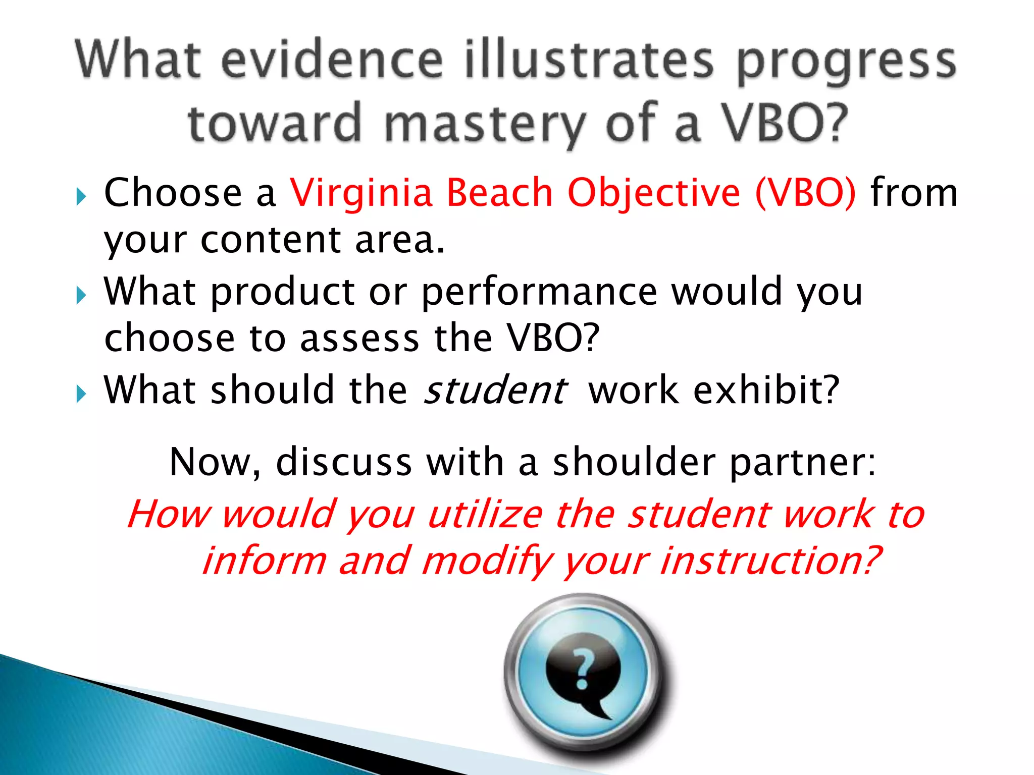  Choose a Virginia Beach Objective (VBO) from
your content area.
 What product or performance would you
choose to assess the VBO?
 What should the student work exhibit?
Now, discuss with a shoulder partner:
How would you utilize the student work to
inform and modify your instruction?
 
