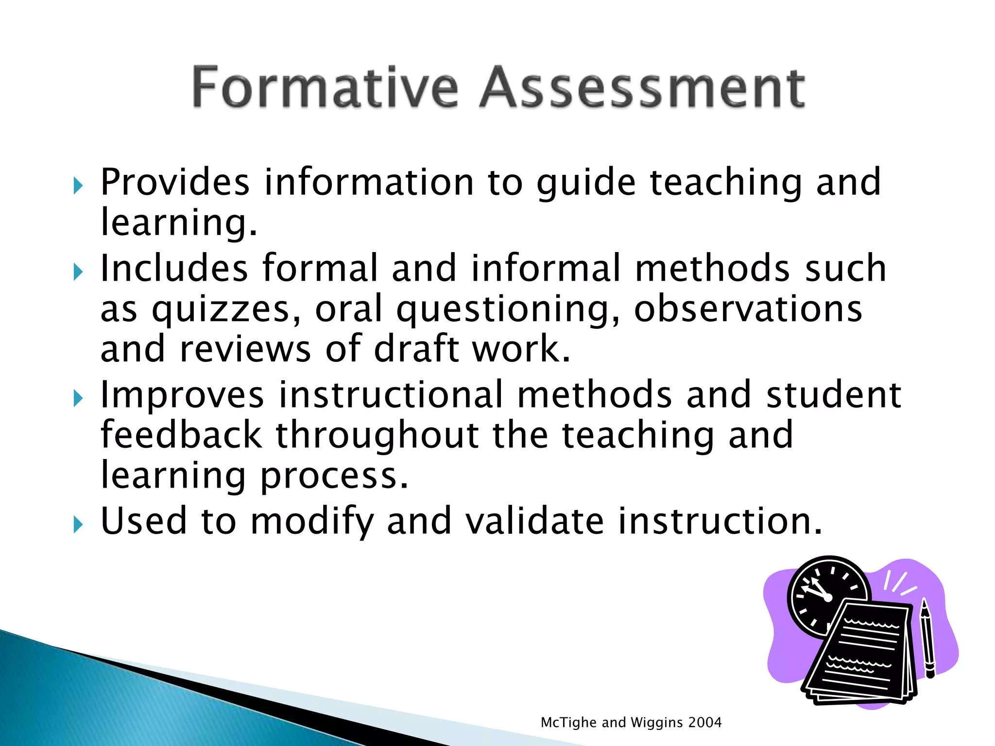  Provides information to guide teaching and
learning.
 Includes formal and informal methods such
as quizzes, oral questioning, observations
and reviews of draft work.
 Improves instructional methods and student
feedback throughout the teaching and
learning process.
 Used to modify and validate instruction.
McTighe and Wiggins 2004
 